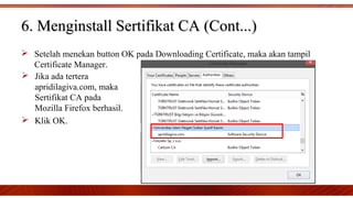  Setelah menekan button OK pada Downloading Certificate, maka akan tampil
Certificate Manager.
6. Menginstall Sertifikat CA (Cont...)6. Menginstall Sertifikat CA (Cont...)
 Jika ada tertera
apridilagiva.com, maka
Sertifikat CA pada
Mozilla Firefox berhasil.
 Klik OK.
 