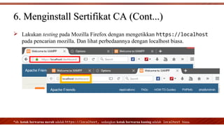 Lakukan testing pada Mozilla Firefox dengan mengetikkan https://localhost
pada pencarian mozilla. Dan lihat perbedaannya dengan localhost biasa.
*nb. kotak berwarna merah adalah https://localhost, sedangkan kotak berwarna kuning adalah localhost biasa.
6. Menginstall Sertifikat CA (Cont...)6. Menginstall Sertifikat CA (Cont...)
 