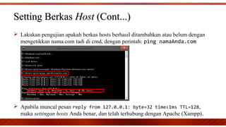 Setting BerkasSetting Berkas HostHost (Cont...)(Cont...)
 Lakukan pengujian apakah berkas hosts berhasil ditambahkan atau belum dengan
mengetikkan nama.com tadi di cmd, dengan perintah: ping namaAnda.com
 Apabila muncul pesan reply from 127.0.0.1: byte=32 time<1ms TTL=128,
maka settingan hosts Anda benar, dan telah terhubung dengan Apache (Xampp).
 