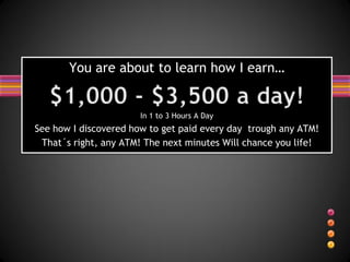You are about to learn how I earn…


                       In 1 to 3 Hours A Day
See how I discovered how to get paid every day trough any ATM!
 That´s right, any ATM! The next minutes Will chance you life!
 