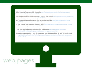 Deliver Engaging Presentations Like Steve Jobs. http://business.tutsplus.com/articles/deliver-engaging-presentations- 
106 
like-steve-jobs--cms-19410 
How to Use Mind Maps to Unleash Your Brain’s Creativity and Potential http://lifehacker.com/how-to-use-mind-maps- 
to-unleash-your-brains-creativity-1348869811 
Nine things everyone should know how to do with a presentation app http://www.macworld.com/article/ 
2452947/nine-things-everyone-should-know-how-to-do-with-a-presentation-app.html 
10 Tricks That Can Make Anyone A Powerpoint Expert http://www.lifehack.org/articles/technology/10-tricks-that- 
can-make-anyone-powerpoint-expert.html 
8 Fatal Body Language Mistakes To Avoid During Presentations http://www.lifehack.org/articles/ 
productivity/8-fatal-body-language-mistakes-avoid-during-presentations.html 
In Case You Think Powerpoint Is The Only Presentation Tool, These Alternatives Are What You Should Know 
http://www.lifehack.org/articles/technology/capture-the-audiences-attention-4-alternative-presentation-platforms. 
html 
web pages 
 
