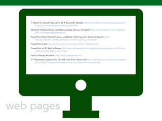 7 Habits You Should Take Up To Be A Successful Speaker http://www.lifehack.org/articles/productivity/7- 
107 
habits-you-should-take-successful-speaker.html 
Absolute PowerpointCan a software package edit our thoughts? http://www.newyorker.com/magazine/ 
2001/05/28/absolute-powerpoint 
PowerPoint Does Rocket Science—and Better Techniques for Technical Reports http:// 
www.edwardtufte.com/bboard/q-and-a-fetch-msg?msg_id=0001yB 
PowerPoint Is Evil http://archive.wired.com/wired/archive/11.09/ppt2.html 
PowerPoint at 20: Back to Basics http://www.robertgaskins.com/pages/gaskins-powerpoint-at-20-cacm-vol50- 
no12-dec-2007-p15-p17.htm 
How to change the world. http://blog.guykawasaki.com 
11 Presentation Lessons You Can Still Learn From Steve Jobs http://www.forbes.com/sites/carminegallo/ 
2012/10/04/11-presentation-lessons-you-can-still-learn-from-steve-jobs/ 
web pages 
 
