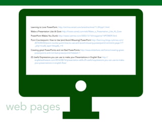 Learning to Love PowerPoint. http://archive.wired.com/wired/archive/11.09/ppt1.html 
Make a Presentation Like Al Gore http://howto.wired.com/wiki/Make_a_Presentation_Like_Al_Gore 
PowerPoint Makes You Dumb http://www.nytimes.com/2003/12/14/magazine/14POWER.html 
Point Counterpoint: How to Use (and Avoid Misusing) PowerPoint http://learning.blogs.nytimes.com/ 
2010/05/03/point-counter-point-how-to-use-and-avoid-misusing-powerpoint/comment-page-1/? 
_php=true&_type=blogs&_r=0 
Creating great PowerPoints and not Bad PowerPoints http://www.slideshare.net/lutroo/creating-great-powerpoints- 
and-not-bad-powerpoints?related=1 
25 Useful Expressions you can use to make your Presentations in English flow http:// 
englishwithatwist.com/2014/08/14/presentation-skills-25-useful-expressions-you-can-use-to-make-your- 
108 
presentations-in-english-flow/ 
web pages 
 