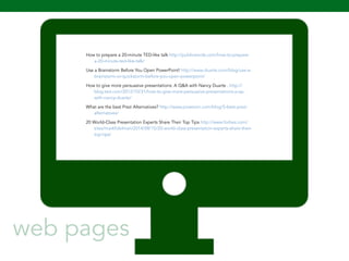 How to prepare a 20-minute TED-like talk http://publicwords.com/how-to-prepare-a- 
109 
20-minute-ted-like-talk/ 
Use a Brainstorm Before You Open PowerPoint! http://www.duarte.com/blog/use-a-brainstorm- 
or-quickstorm-before-you-open-powerpoint/ 
How to give more persuasive presentations: A Q&A with Nancy Duarte . http:// 
blog.ted.com/2012/10/31/how-to-give-more-persuasive-presentations-a-qa-with- 
nancy-duarte/ 
What are the best Prezi Alternatives? http://www.powtoon.com/blog/5-best-prezi-alternatives/ 
20 World-Class Presentation Experts Share Their Top Tips http://www.forbes.com/ 
sites/markfidelman/2014/08/15/20-world-class-presentation-experts-share-their-top- 
tips/ 
web pages 
 