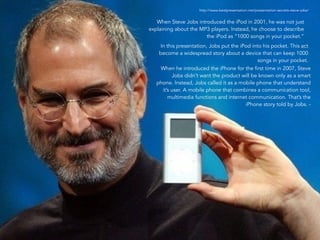 http://www.bestpresentation.net/presentation-secrets-steve-jobs/ 
When Steve Jobs introduced the iPod in 2001, he was not just 
explaining about the MP3 players. Instead, he choose to describe 
12 
the iPod as “1000 songs in your pocket.” 
In this presentation, Jobs put the iPod into his pocket. This act 
become a widespread story about a device that can keep 1000 
songs in your pocket. 
When he introduced the iPhone for the first time in 2007, Steve 
Jobs didn’t want the product will be known only as a smart 
phone. Instead, Jobs called it as a mobile phone that understand 
it’s user. A mobile phone that combines a communication tool, 
multimedia functions and internet communication. That’s the 
iPhone story told by Jobs. - 
 