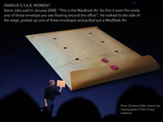 FAMOUS S.T.A.R. MOMENT 
Steve Jobs said in January 2008: “This is the MacBook Air. So thin it even fits inside 
one of those envelops you see floating around the office”. He walked to the side of 
the stage, picked up one of these envelopes and pulled out a MacBook Air. 
18 
From: Carmine Gallo. How to be 
insaney great in front of any 
audience 
 