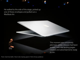 He walked to the side of the stage, picked up 
one of these envelopes and pulled out a 
MacBook Air. 
19 
This moment was completely 
planned – press releases had been 
written, web site landing pages 
created and advertisements ready 
to run. 
From: Carmine Gallo. How to be insaney great in front of any audience 
 