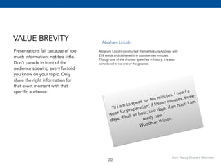 VALUE BREVITY 
Presentations fail because of too 
much information, not too little. 
Don’t parade in front of the 
audience spewing every factoid 
you know on your topic. Only 
share the right information for 
that exact moment with that 
specific audience. 
from: Nancy Duarte’s Resonate 
Abraham Lincoln 
Abraham Lincoln constructed the Gettysburg Address with 
278 words and delivered it in just over two minutes. 
Though one of the shortest speeches in history, it is also 
considered to be one of the greatest. 
“If I am to speak for ten minutes, I need a 
week for preparation; if fifteen minutes, three 
days; if half an hour, two days; if an hour, I am 
ready now.” 
Woodrow Wilson 
20 
 