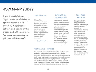 HOW MANY SLIDES 
There is no definitive 
“right” number of slides for 
a presentation. It’s all 
driven by the personal 
delivery and pacing of the 
presenter. So the answer is 
“as many as necessary to 
get your point across”. 
10/20/30 RULE 
A PowerPoint 
presentation should have 
10 slides, last no more 
than 20 minutes, and 
contain no font smaller 
than 30 points. He 
believes that this rule 
applies to presentations 
when the audience 
needs to reach 
consensus. 
DEPENDS ON 
TECHNOLOGY 
On Slideshare, the most 
popular presentations on 
this sites treats the slides 
more like a brochure 
than a slide show. 
Complete thoughts and 
phrases are placed on a 
slide or across a series of 
slides with simple 
images. The absence 
of a presenter requires 
this graphical style, 
which is most effective 
when there’s no audio. 
THE LESSIG 
METHOD 
Lessig’s method, like 
many presentation 
methods, acknowledges 
the importance of 
simplicity in 
presentations. The idea 
is that it is better to 
move through four 
slides, spending 15 
seconds on each slide, 
than to present a single 
slide that takes up a 
minute of presentation 
time. The rhythmic, fast-paced 
slide progression 
makes it difficult for 
audience members to 
drift away, and every 
idea or concept gets its 
moment in the sun. 
Guy Kawasaki 
THE TAKAHASHI METHOD 
This extremely unique method calls for the use of very, very 
large text. The goal is to use no more than a handful 
(preferably, less than three) of easy-to-understand words, or a 
single image or photo with no accompanying words, on each 
slide, to deliver a very clear, very high-impact message in a 
very short period of time. Many believe that this approach 
forces the audience to listen to the speaker, since the slides 
alone do not demonstrate all the content to be delivered. 
21 
 