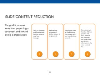 SLIDE CONTENT REDUCTION 
The goal is to move 
away from projecting a 
document and toward 
giving a presentation 
Only put elements 
on your slides that 
help the audience 
recall your 
message. 
Reduce large 
phrases and 
bodies of copy to 
single words. 
Simplify the slides 
so the audience 
can process each 
one in under three 
seconds. 
Remove as much 
from the slides as 
possible and 
move material 
into the notes. 
You can actually 
put as much 
information in the 
notes as you’d 
like. 
1 2 3 4 
22 
 