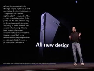 23 
A Steve Jobs presentation is 
strikingly simple, highly visual and 
completely devoid of bullet points. 
"Simplicity is the ultimate 
sophistication" - Steve Jobs. Also, 
try to not use bullet points. Bullet 
points are the least effective way 
to deliver important information 
according to a new research into 
cognitive functioning - How te 
brain retains information-. 
Researchers have discovered that 
ideas are more likely to be 
remembered if they are presented 
as pictures instead of words or 
pictures paired with words. 
http://www.web2present.com/studyabroad/steve-jobs-oral-presentations-secrets 
 