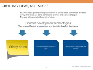 CREATING IDEAS, NOT SLICES 
You don’t need great technologic advances to create ideas. Sometimes, it is best 
to rely other tools , as pens, pencils and crayons and a piece of paper. 
The goal is to generate ideas, lots of ideas. 
Content development technologies 
There are different approaches and tools to develop the ideas: 
Sticky notes Decker’s communication’s 
grid 
27 
Cliff Atkinson’s Beyond Bullet 
Points 
from: Nancy Duarte’s Slide:Ology 
 