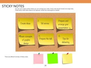 STICKY NOTES 
You can use a large surface where you can arrange your notes. Every note should include one single idea. 
These sticky notes allow ideas to be captured, sorted and rearranged as needed. 
1 2 
Create ideas Tell stories 
Prepare and 
arrange your 
presentation 
Basic concepts 
of graphic 
design 
3 
4 5 6 
Prepare the talk Tips for 
delivering 
There are different formats of Sticky notes 
28 
 