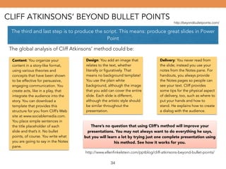 CLIFF ATKINSONS’ BEYOND BULLET POINTS 
http://beyondbulletpoints.com/ 
The third and last step is to produce the script. This means: produce great slides in Power 
Point 
The global analysis of Cliff Atkinsons’ method could be: 
Content: You organize your 
content in a story-like format, 
using various theories and 
concepts that have been shown 
to be effective for persuasive, 
engaging communication. You 
create acts, like in a play, that 
integrate the audience into the 
story. You can download a 
template that provides this 
structure for you from Cliff’s Web 
site at www.sociablemedia.com. 
You place simple sentences in 
the title placeholder of each 
slide and that’s it. No bullet 
points, of course. You write what 
you are going to say in the Notes 
pane. 
Design: You add an image that 
relates to the text, whether 
literally or figuratively. That 
means no background template! 
You use the plain white 
background, although the image 
that you add can cover the entire 
slide. Each slide is different, 
although the artistic style should 
be similar throughout the 
presentation. 
Delivery: You never read from 
the slide; instead you use your 
notes from the Notes pane. For 
handouts, you always provide 
the Notes pages so people can 
see your text. Cliff provides 
some tips for the physical aspect 
of delivery, too, such as where to 
put your hands and how to 
stand. He explains how to create 
a dialog with the audience. 
There’s no question that using Cliff’s method will improve your 
presentations. You may not always want to do everything he says, 
but you will learn a lot by trying just one complete presentation using 
his method. See how it works for you. 
http://www.ellenfinkelstein.com/pptblog/cliff-atkinsons-beyond-bullet-points/ 
34 
 