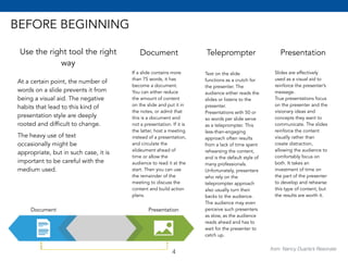 BEFORE BEGINNING 
Use the right tool the right 
way 
Document 
At a certain point, the number of 
words on a slide prevents it from 
being a visual aid. The negative 
habits that lead to this kind of 
presentation style are deeply 
rooted and difficult to change. 
The heavy use of text 
occasionally might be 
appropriate, but in such case, it is 
important to be careful with the 
medium used. 
If a slide contains more 
than 75 words, it has 
become a document. 
You can either reduce 
the amount of content 
on the slide and put it in 
the notes, or admit that 
this is a document and 
not a presentation. If it is 
the latter, host a meeting 
instead of a presentation, 
and circulate the 
slideument ahead of 
time or allow the 
audience to read it at the 
start. Then you can use 
the remainder of the 
meeting to discuss the 
content and build action 
plans. 
Teleprompter 
Text on the slide 
functions as a crutch for 
the presenter. The 
audience either reads the 
slides or listens to the 
presenter. 
Presentations with 50 or 
so words per slide serve 
as a teleprompter. This 
less-than-engaging 
approach often results 
from a lack of time spent 
rehearsing the content, 
and is the default style of 
many professionals. 
Unfortunately, presenters 
who rely on the 
teleprompter approach 
also usually turn their 
backs to the audience. 
The audience may even 
perceive such presenters 
as slow, as the audience 
reads ahead and has to 
wait for the presenter to 
catch up. 
Presentation 
Slides are effectively 
used as a visual aid to 
reinforce the presenter’s 
message. 
True presentations focus 
on the presenter and the 
visionary ideas and 
concepts they want to 
communicate. The slides 
reinforce the content 
visually rather than 
create distraction, 
allowing the audience to 
comfortably focus on 
both. It takes an 
investment of time on 
the part of the presenter 
to develop and rehearse 
this type of content, but 
the results are worth it. 
Document Presentation 
from: Nancy Duarte’s Resonate 4 
 