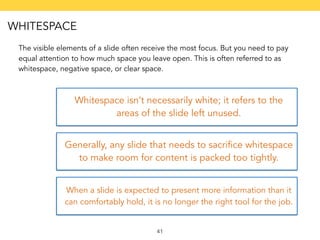 The visible elements of a slide often receive the most focus. But you need to pay 
equal attention to how much space you leave open. This is often referred to as 
whitespace, negative space, or clear space. 
Whitespace isn’t necessarily white; it refers to the 
areas of the slide left unused. 
Generally, any slide that needs to sacrifice whitespace 
to make room for content is packed too tightly. 
When a slide is expected to present more information than it 
can comfortably hold, it is no longer the right tool for the job. 
41 
WHITESPACE 
 