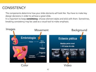 The components determine how your slide elements will look like. You have to make key 
design decisions in order to achieve a great slide. 
It is important to keep consistency: choose element styles and stick with them. Sometimes, 
breaking consistency may be used as a visual tool to make emphasis. 
42 
Background 
Color 
Images 
Video 
Movement 
CONSISTENCY 
 