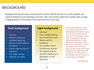 Backgrounds should never compete with content. Before decide on a color palette, you 
need to determine your background color. Two main factors determine wether dark or light 
is appropriate: the formality of the event and the venue size. 
Dark background Light background 
43 
• Formal 
• Doesn’t influence 
ambient lightning 
• Does not work well for 
handouts 
• Fewer opportunity for 
shadows 
• For large venues 
• Objects can glow 
• Informal 
• Has a bright feeling 
• Illuminates the room 
• Works well for 
handouts 
• For smaller rooms 
(conference rooms) 
• No opportunity for 
dramatic lightning or 
spotlights on the 
elements 
“If you are presenting in a dark 
room (such a large hall), then a 
dark background (dark blue, grey, 
etc) with white or light text will 
work fine. But if you plan to keep 
most of the lights on (which is 
highly advisable) then a white 
background with black or dark 
text works much better. In rooms 
with a good deal of ambient 
light, a screen imagen with a dark 
background and light text tends 
to washout, but dark text on a 
light background will maintain its 
visual intensity a bit better” 
Garr Reynolds 
BACKGROUND 
 