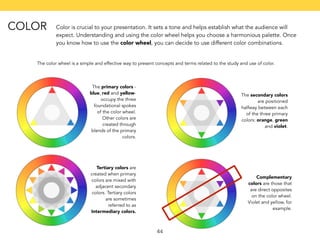 Color is crucial to your presentation. It sets a tone and helps establish what the audience will 
expect. Understanding and using the color wheel helps you choose a harmonious palette. Once 
you know how to use the color wheel, you can decide to use different color combinations. 
The color wheel is a simple and effective way to present concepts and terms related to the study and use of color. 
44 
The primary colors - 
blue, red and yellow-occupy 
the three 
foundational spokes 
of the color wheel. 
Other colors are 
created through 
blends of the primary 
colors. 
The secondary colors 
are positioned 
halfway between each 
of the three primary 
colors: orange, green 
and violet. 
Tertiary colors are 
created when primary 
colors are mixed with 
adjacent secondary 
colors. Tertiary colors 
are sometimes 
referred to as 
Intermediary colors. 
Complementary 
colors are those that 
are direct opposites 
on the color wheel. 
Violet and yellow, for 
example. 
COLOR 
 