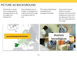 49 
Sometimes, it can be 
more visually exciting 
and appropriate to use 
an imagen as a 
background. 
If you decide to use an 
imagen as a background, 
make sure that the image 
is consistent with the 
text. 
The image should always 
complement the 
message of the slide. 
If you want to ensure 
sufficient contrast 
between the text and the 
background, ensure that 
you place your text over 
the non-noisy sections of 
the image. 
PICTURE AS BACKGROUND 
 