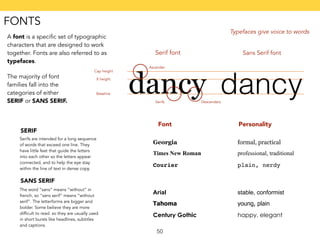 Serif font Sans Serif font 
Ascender 
50 
A font is a specific set of typographic 
characters that are designed to work 
together. Fonts are also referred to as 
typefaces. 
Typefaces give voice to words 
The majority of font 
families fall into the 
categories of either 
SERIF or SANS SERIF. 
dancy dancy 
Cap height 
X height 
Baseline 
Serifs Descenders 
SERIF 
Serifs are intended for a long sequence 
of words that exceed one line. They 
have little feet that guide the letters 
into each other so the letters appear 
connected, and to help the eye stay 
within the line of text in dense copy. 
Font Personality 
Georgia formal, practical 
Times New Roman professional, traditional 
Courier plain, nerdy 
SANS SERIF 
The word “sans” means “without” in 
french, so “sans serif” means “without 
serif”. The letterforms are bigger and 
bolder. Some believe they are more 
difficult to read. so they are usually used 
in short bursts like headlines, subtitles 
and captions. 
Arial stable, conformist 
Tahoma young, plain 
Century Gothic happy, elegant 
FONTS 
 