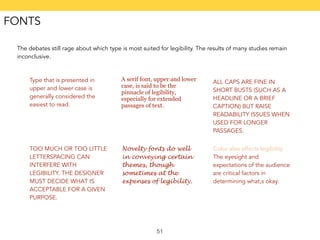 The debates still rage about which type is most suited for legibility. The results of many studies remain 
inconclusive. 
51 
Type that is presented in 
upper and lower case is 
generally considered the 
easiest to read. 
A serif font, upper and lower 
case, is said to be the 
pinnacle of legibility, 
especially for extended 
passages of text. 
ALL CAPS ARE FINE IN 
SHORT BUSTS (SUCH AS A 
HEADLINE OR A BRIEF 
CAPTION) BUT RAISE 
READABILITY ISSUES WHEN 
USED FOR LONGER 
PASSAGES. 
TOO MUCH OR TOO LITTLE 
LETTERSPACING CAN 
INTERFERE WITH 
LEGIBILITY. THE DESIGNER 
MUST DECIDE WHAT IS 
ACCEPTABLE FOR A GIVEN 
PURPOSE. 
Novelty fonts do well 
in conveying certain 
themes, though 
sometimes at the 
expenses of legibility. 
Color also affects legibility. 
The eyesight and 
expectations of the audience 
are critical factors in 
determining what,s okay. 
FONTS 
 