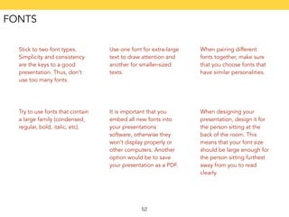 52 
Stick to two font types. 
Simplicity and consistency 
are the keys to a good 
presentation. Thus, don’t 
use too many fonts. 
Use one font for extra-large 
text to draw attention and 
another for smaller-sized 
texts. 
When pairing different 
fonts together, make sure 
that you choose fonts that 
have similar personalities. 
Try to use fonts that contain 
a large family (condensed, 
regular, bold, italic, etc). 
It is important that you 
embed all new fonts into 
your presentations 
software, otherwise they 
won’t display properly or 
other computers. Another 
option would be to save 
your presentation as a PDF. 
When designing your 
presentation, design it for 
the person sitting at the 
back of the room. This 
means that your font size 
should be large enough for 
the person sitting furthest 
away from you to read 
clearly. 
FONTS 
 