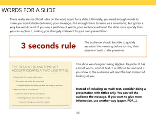 There really are no official rules on the word count for a slide. Ultimately, you need enough words to 
make you comfortable delivering your message. Put enough there to serve as a mnemonic, but go for a 
very low word count. If you use a plethora of words, your audience will read the slide more quickly than 
you can explain it, making you strangely irrelevant to your own presentation. 
3 seconds rule The audience should be able to quickly 
56 
ascertain the meaning before turning their 
attention back to the presenter. 
This slide was designed using Apple’s Keynote. It has 
a lot of words, a lot of text. It is difficult to read and if 
you show it, the audience will read the text instead of 
looking at you. 
Instead of including so much text, consider doing a 
presentation with tittles only. You can tell the 
audience the message. If you want to give more 
information, use another way (paper, PDF…). 
WORDS FOR A SLIDE 
 