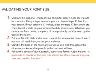 VALIDATING YOUR FONT SIZE 
1. Measure the diagonal length of your computer screen. Let’s say it’s a 21 
inch monitor. Using a tape measure, place a piece of tape 21 feet from 
your screen. If your screen is 17 inches, place the tape 17 feet away, etc. 
Then, launch a slide on your screen into slide show mode. Whatever you 
cannot see from behind the piece of tape probably can’t be seen by the 
back of the room. 
2. Put your file into slide sorter view. Look at the slides at 66 percent size. If 
you can still read them, so can your audience. 
3. Stand in the back of the room at your venue and click through all the 
slides so you know what people in the back row will see. 
4. Follow the advice of Guy Kawasaki, author and former Apple Fellow: “A 
good rule of thumb for font size is to divide the oldest investor’s age by 
two, and use that font size.” 
57 
 