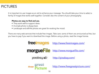 It is important to use images as an aid to enhance your message. You should take your time to select a 
family of images that works well together. Consider also the content of your photography. 
Photos are easy to find and use. 
• They work well to support ideas. 
• A simple photo is always best. 
• Landscape and still-life photos are great for evoking the mood. 
There are many web services that include free images. Take care: some of them are announced as free, but 
you have to pay if you want to download the image. Before using a photo, read the image license. 
58 
http://www.freeimages.com/ 
http://www.morguefile.com/ 
http://pixabay.com/ 
http://www.freegreatpicture.com/ 
PICTURES 
 