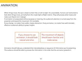 When things move, the eye is drawn to them like a moth to light. It’s unavoidable. Humans are hard-wired to 
look when things move, primarily from the innate fight-or-flight instinct. They will process what moves and 
make sure they’re not in danger. 
If animation is incorporated without purpose or meaning, the audience’s attention is turned away from the 
presenter and toward the movement. It’s inevitable. 
Every change, no matter how subtle, creates distraction. Every animation, no matter how well-intended, 
affects an audience’s ability to grasp insights. 
If you choose to use 
animation, it should look 
natural and alive. 
The movement of objects 
should seem familiar and 
make sense. 
Animation should help you understand the interrelatedness or sequence of information you’re presenting. 
The audience should be able to process the information in the order that the animation presents it. 
63 
ANIMATION 
 