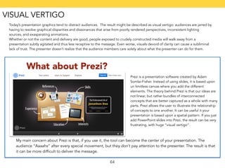 Today’s presentation graphics tend to distract audiences. The result might be described as visual vertigo: audiences are jarred by 
having to resolve graphical disparities and dissonances that arise from poorly rendered perspectives, inconsistent lighting 
sources, and exasperating animations. 
Whether or not the content and delivery are good, people exposed to crudely constructed media will walk away from a 
presentation subtly agitated and thus less receptive to the message. Even worse, visuals devoid of clarity can cause a subliminal 
lack of trust. The presenter doesn’t realize that the audience members care solely about what the presenter can do for them. 
What about Prezi? 
Prezi is a presentation software created by Adam 
Somlai-Fisher. Instead of using slides, it is based upon 
un limitless canvas where you add the different 
elements. The theory behind Prezi is that our ideas are 
not linear, but rather bundles of interconnected 
concepts that are better captured as a whole with many 
parts. Prezi allows the user to illustrate the relationship 
of concepts to one another. It can be useful it your 
presentation is based upon a spatial pattern. If you just 
add PowerPoint slides into Prezi, the result can be very 
frustrating, with huge “visual vertigo”. 
My main concern about Prezi is that, if you use it, the tool can become the center of your presentation. The 
audience “Aaaahs” after every special movement, but they don’t pay attention to the presenter. The result is that 
it can be more difficult to deliver the message. 
64 
VISUAL VERTIGO 
 