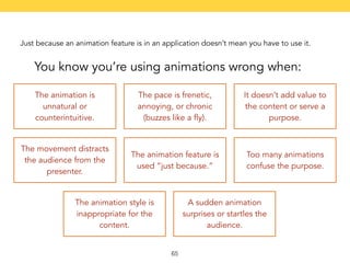 Just because an animation feature is in an application doesn’t mean you have to use it. 
You know you’re using animations wrong when: 
The animation is 
unnatural or 
counterintuitive. 
The pace is frenetic, 
annoying, or chronic 
(buzzes like a fly). 
It doesn’t add value to 
the content or serve a 
purpose. 
The movement distracts 
the audience from the 
presenter. 
The animation feature is 
used “just because.” 
Too many animations 
confuse the purpose. 
The animation style is 
inappropriate for the 
content. 
A sudden animation 
surprises or startles the 
audience. 
65 
 