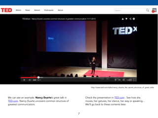 7 
http://www.ted.com/talks/nancy_duarte_the_secret_structure_of_great_talks 
We can see an example: Nancy Duarte’s great talk in 
TED.com. Nancy Duarte uncovers common structure of 
greatest communicators. 
Check the presentation in TED.com . See how she 
moves, her getures, her stance, her way or speaking… 
We’ll go back to these contents later. 
 