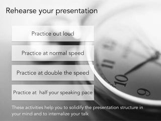 Rehearse your presentation 
78 
Practice out loud 
Practice at normal speed 
Practice at double the speed 
Practice at half your speaking pace 
These activities help you to solidify the presentation structure in 
your mind and to internalize your talk 
 