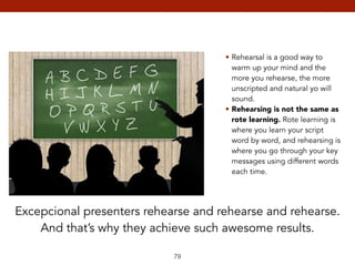 79 
• Rehearsal is a good way to 
warm up your mind and the 
more you rehearse, the more 
unscripted and natural yo will 
sound. 
• Rehearsing is not the same as 
rote learning. Rote learning is 
where you learn your script 
word by word, and rehearsing is 
where you go through your key 
messages using different words 
each time. 
Excepcional presenters rehearse and rehearse and rehearse. 
And that’s why they achieve such awesome results. 
 