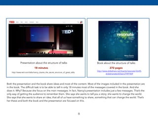 18 minutes 272 pages 
8 
Presentation about the structure of talks 
http://www.ted.com/talks/nancy_duarte_the_secret_structure_of_great_talks 
Book about the structure of talks 
http://www.slideshare.net/duarte/resonate-html5- 
slidesharedeck03ad-27497469 
Both the presentation and the book share ideas and most of the content. Most of the images included in the presentation are 
in the book. The difficult task is to be able to tell in only 18 minutes most of the messages covered in the book. And she 
does it. Why? Because she focus on the main messages. In fact, Nancy’s presentation includes just a few messages. That’s the 
only way of getting the audience to remember them. She says she wants to tell you a story; she wants to change the world. 
She says that she wants to share an idea; that all of us have something to share, something that can change the world. That’s 
her thesis and both the book and the presentation are focused on this. 
 