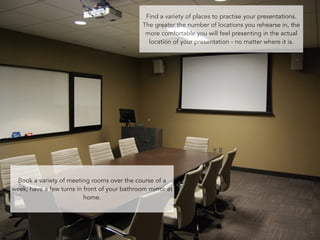 Find a variety of places to practise your presentations. 
The greater the number of locations you rehearse in, the 
more comfortable you will feel presenting in the actual 
location of your presentation - no matter where it is. 
Book a variety of meeting rooms over the course of a 
week; have a few turns in front of your bathroom mirror at 
81 
home. 
 