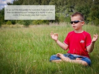 Or go out into the garden for a practice if you can; and 
then try delivering your message in a variety of other 
82 
rooms. It may sound crazy, but it works. 
 