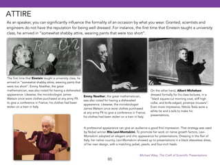 As an speaker, you can significantly influence the formality of an occasion by what you wear. Granted, scientists and 
engineers do not have the reputation for being well dressed .For instance, the first time that Einstein taught a university 
class, he arrived in “somewhat shabby attire, wearing pants that were too short”. 
85 
On the other hand, Albert Michelson 
dressed formally for his class lectures, in a 
“black square-cut morning coat, stiff high 
collar, and knife.edged, pinstripe trousers”. 
Even more impressive, Nikola Tesla wore a 
white tie and a tails to make his 
presentations. 
The first time that Einstein taught a university class, he 
arrived in “somewhat shabby attire, wearing pants that 
were too short”. Emmy Noether, the great 
mathematician, was also noted for having a disheveled 
appearance. Likewise, the microbiologist James 
Watson once wore clothes purchased at any army PX 
to give a conference in France; his clothes had been 
stolen on a train in Italy. 
Emmy Noether, the great mathematician, 
was also noted for having a disheveled 
appearance. Likewise, the microbiologist 
James Watson once wore clothes purchased 
at any army PX to give a conference in France; 
his clothes had been stolen on a train in Italy. 
A profesional appearance can give an audience a good first impression. That strategy was used 
by Nobel winner Rita Levi-Montalcini. To promote her work on nerve growth factors, Levi- 
Montalcini adopted an elegant and chic appearance for presentations. Dressing in the flair of 
Italy, her native country, Levi-Montalcini showed up to presentations in a black sleeveless dress, 
of her own design, with a matching jacket, pearls, and four-inch heels. 
Michael Alley: The Craft of Scientific Presentations 
ATTIRE 
 