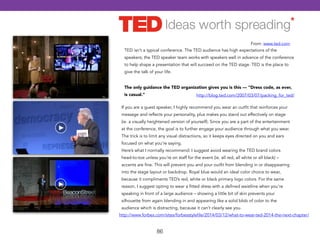 TED isn't a typical conference. The TED audience has high expectations of the 
speakers; the TED speaker team works with speakers well in advance of the conference 
to help shape a presentation that will succeed on the TED stage. TED is the place to 
give the talk of your life. 
86 
From: www.ted.com 
The only guidance the TED organization gives you is this — "Dress code, as ever, 
is casual." http://blog.ted.com/2007/03/07/packing_for_ted/ 
If you are a guest speaker, I highly recommend you wear an outfit that reinforces your 
message and reflects your personality, plus makes you stand out effectively on stage 
(ie. a visually heightened version of yourself). Since you are a part of the entertainment 
at the conference, the goal is to further engage your audience through what you wear. 
The trick is to limit any visual distractions, so it keeps eyes directed on you and ears 
focused on what you’re saying. 
Here’s what I normally recommend: I suggest avoid wearing the TED brand colors 
head-to-toe unless you’re on staff for the event (ie. all red, all white or all black) – 
accents are fine. This will prevent you and your outfit from blending in or disappearing 
into the stage layout or backdrop. Royal blue would an ideal color choice to wear, 
because it compliments TED’s red, white or black primary logo colors. For the same 
reason, I suggest opting to wear a fitted dress with a defined waistline when you’re 
speaking in front of a large audience – showing a little bit of skin prevents your 
silhouette from again blending in and appearing like a solid blob of color to the 
audience which is distracting, because it can’t clearly see you. 
http://www.forbes.com/sites/forbesstylefile/2014/03/12/what-to-wear-ted-2014-the-next-chapter/ 
 
