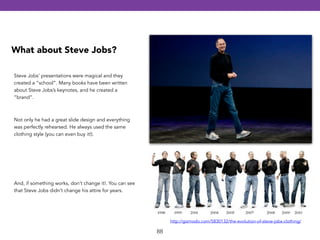 88 
What about Steve Jobs? 
Steve Jobs’ presentations were magical and they 
created a “school”. Many books have been written 
about Steve Jobs’s keynotes, and he created a 
“brand”. 
http://gizmodo.com/5830132/the-evolution-of-steve-jobs-clothing/ 
Not only he had a great slide design and everything 
was perfectly rehearsed. He always used the same 
clothing style (you can even buy it!). 
And, if something works, don’t change it!. You can see 
that Steve Jobs didn’t change his attire for years. 
 