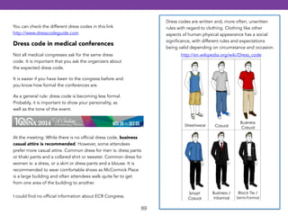 89 
Dress codes are written and, more often, unwritten 
rules with regard to clothing. Clothing like other 
aspects of human physical appearance has a social 
significance, with different rules and expectations 
being valid depending on circumstance and occasion. 
http://en.wikipedia.org/wiki/Dress_code 
You can check the different dress codes in this link 
http://www.dresscodeguide.com 
Dress code in medical conferences 
Not all medical congresses ask for the same dress 
code. It is important that you ask the organizers about 
the expected dress code. 
It is easier if you have been to the congress before and 
you know how formal the conferences are. 
As a general rule: dress code is becoming less formal. 
Probably, it is important to show your personality, as 
well as the tone of the event. 
At the meeting: While there is no official dress code, business 
casual attire is recommended. However, some attendees 
prefer more casual attire. Common dress for men is: dress pants 
or khaki pants and a collared shirt or sweater. Common dress for 
women is: a dress, or a skirt or dress pants and a blouse. It is 
recommended to wear comfortable shoes as McCormick Place 
is a large building and often attendees walk quite far to get 
from one area of the building to another. 
I could find no official information about ECR Congress. 
 