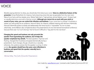 VOICE 
Besides paying attention to dress, you should also think about your voice. Voice is a distinctive feature of the 
presenter. Ernest Rotherford, for instance, had a booming voice that was recognizable from the next room. 
Marie Curie had a soft but steady voice. Nikola Tesla had a “high-pitched, almost falsetto voice”. Einstein had 
an equally distinctive voice with a German accent. Although you cannot do so much with your pitch or 
accent of your voice, you can control the infection and loudness. If your voice has no change in loudness or 
speed, you will quickly tire an audience. Heinrich Hertz, for instance, disliked meeting with Hermann Helmholtz 
because Helmholtz spoke so slowly and deliberately that Hertz found it “impossible” for him to listen 
attentively. James Watson also complained about the presentations at one international biomedical conference 
because there was “so much droning” that he found it difficult to “stay alert for the new facts”. 
Changing the speed and loudness not only prevents the 
speaker from hypnotizing the audience, but it helps the 
speaker emphasize key details. The best speakers, Feynman and 
Pauling, changed their loudness and speed dramatically during a 
presentation. Such changes, though, should occur naturally; 
otherwise, the audience senses that the speaker is acting. In other 
words, the speaker should have the same voice inflections in 
loudness and speed that the speaker naturally has in 
conversation. 
Icon made by: www.flaticon.com. Licensed under Creative Commons BY 3.0 
90 
Michael Alley: The Craft of Scientific Presentations 
 