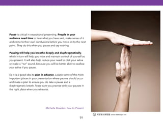 Pause is critical in exceptional presenting. People in your 
audience need time to hear what you have said, make sense of it 
and come to their own conclusions before you move on to the next 
point. They do this when you pause and say nothing. 
! 
Pausing will help you breathe deeply and diaphragmatically, 
which in turn will help you relax and maintain control of yourself as 
you present. It will also help reduce your need to click your saliva 
or make a “tut” sound, because you will be better able to swallow 
your saliva if you pause. 
! 
So it is a good idea to plan in advance. Locate some of the more 
important places in your presentation where pauses should occur 
and make a plan to ensure you do take a pause and a 
diaphragmatic breath. Make sure you practise with your pauses in 
the right place when you rehearse. 
Michelle Bowden: how to Present 
91 
 