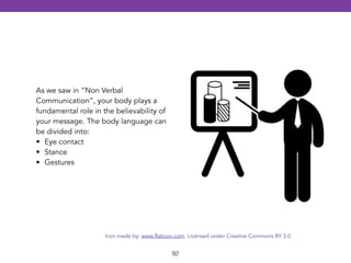 92 
As we saw in “Non Verbal 
Communication”, your body plays a 
fundamental role in the believability of 
your message. The body language can 
be divided into: 
• Eye contact 
• Stance 
• Gestures 
Icon made by: www.flaticon.com. Licensed under Creative Commons BY 3.0 
 