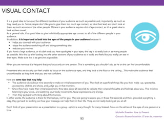 It is a good idea to focus on the different members of your audience as much as possible and, importantly, as much as 
they need you to. Some people don’t like you to give them too much eye contact, so take their lead and don’t look at 
them as much as some of the other people. Others in your audience require a lot of eye contact, so it’s a great idea to 
look at them more!. 
As a general rule, it’s a good idea to give individually appropriate eye contact to all of the different people in your 
audience. 
In addition, it is important to look into the eyes of the people in your audience because it: 
• helps you connect with your audience 
• stops the audience switching off and doing something else 
• reduces your nerves 
If you have a large audience, or it’s dark and you have spotlights in your eyes, the key is to really look at as many people 
as possible. Mix this up with looking into the other sections of your audience so it looks and feels like you really can see in 
their eyes. Make sure this is as genuine as possible. 
When you are nervous it is frequent that you focus only on one person. This is something you shouldn’t do, as he or she can feel uncomfortable. 
! 
Presenters who are too shy can feel unable to focus on the audience’s eyes, and they look at the floor or the ceiling…This makes the audience feel 
uncomfortable as they think that you are not confident. 
! 
Here are some tips that may help: 
• The audience takes about nine seconds to make an initial assessment of you. They look at superficial things like your hair, make -up, spectacles, 
93 
accessories, clothes and shoes, and judge you in that moment. 
• Once they have made their initial assessment, they take about 25 seconds to validate their original thoughts and feelings about you. This involves 
listening to your voice, and watching your body movements, facial expressions and energy. 
• Then they go back to thinking about themselves. 
In other words, the audience is there for themselves, not for you. They are going to assess you in those first seconds and then, provided everything is 
okay, they go back to working out how your message can help them in their life. They are not really looking at you at all! 
! 
Don’t think of your presentation as a presentation to a group - which is scary thought for many. Instead, focus on the whites of the eyes of one person at a 
time. 
Michelle Bowden: how to Present 
Gonzalo Álvarez Marañón. El arte de presentar 
VISUAL CONTACT 
 