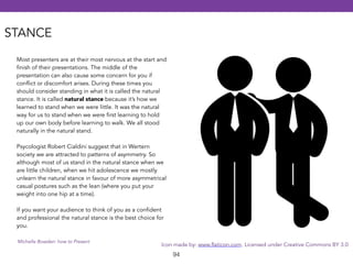 Icon made by: www.flaticon.com. Licensed under Creative Commons BY 3.0 
94 
STANCE 
Most presenters are at their most nervous at the start and 
finish of their presentations. The middle of the 
presentation can also cause some concern for you if 
conflict or discomfort arises. During these times you 
should consider standing in what it is called the natural 
stance. It is called natural stance because it’s how we 
learned to stand when we were little. It was the natural 
way for us to stand when we were first learning to hold 
up our own body before learning to walk. We all stood 
naturally in the natural stand. 
! 
Psycologist Robert Cialdini suggest that in Wertern 
society we are attracted to patterns of asymmetry. So 
although most of us stand in the natural stance when we 
are little children, when we hit adolescence we mostly 
unlearn the natural stance in favour of more asymmetrical 
casual postures such as the lean (where you put your 
weight into one hip at a time). 
! 
If you want your audience to think of you as a confident 
and professional the natural stance is the best choice for 
you. 
Michelle Bowden: how to Present 
 