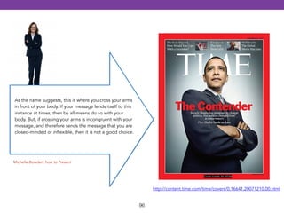 96 
Cover Credit: PLATON 
http://content.time.com/time/covers/0,16641,20071210,00.html 
As the name suggests, this is where you cross your arms 
in front of your body. If your message lends itself to this 
instance at times, then by all means do so with your 
body. But, if crossing your arms is incongruent with your 
message, and therefore sends the message that you are 
closed-minded or inflexible, then it is not a good choice. 
Michelle Bowden: how to Present 
 