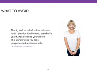 The fig leaf, crotch clutch or reluctant 
nudist position is where you stand with 
your hands covering your crotch. 
This stand makes you look 
inexperienced and vulnerable. 
Michelle Bowden: how to Present 
97 
WHAT TO AVOID 
 
